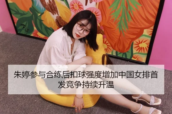 朱婷参与合练后扣球强度增加中国女排首发竞争持续升温